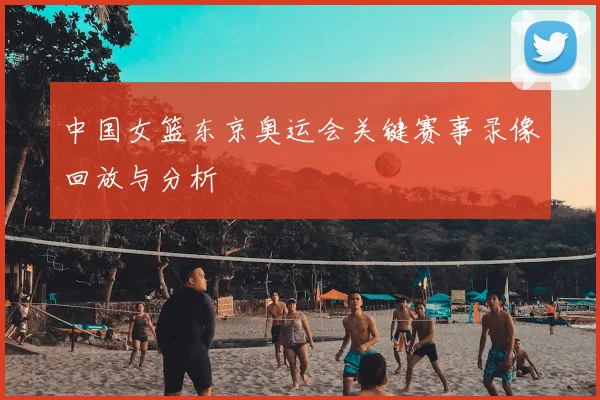 中国女篮东京奥运会关键赛事录像回放与分析