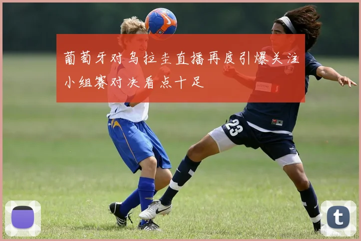 葡萄牙对乌拉圭直播再度引爆关注小组赛对决看点十足