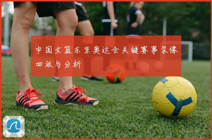 中国女篮东京奥运会关键赛事录像回放与分析