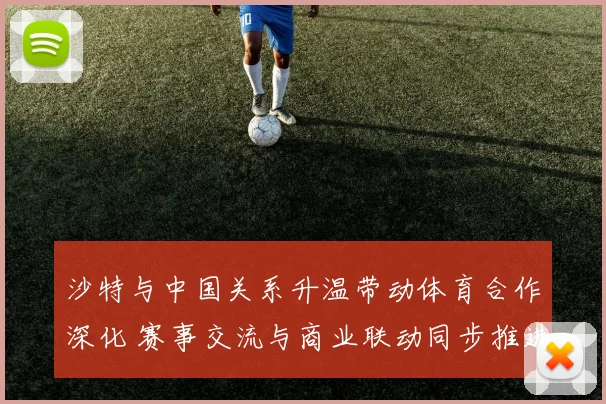 沙特与中国关系升温带动体育合作深化 赛事交流与商业联动同步推进