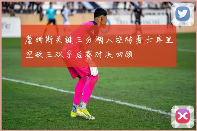 詹姆斯关键三分湖人逆转勇士库里空砍三双季后赛对决回顾
