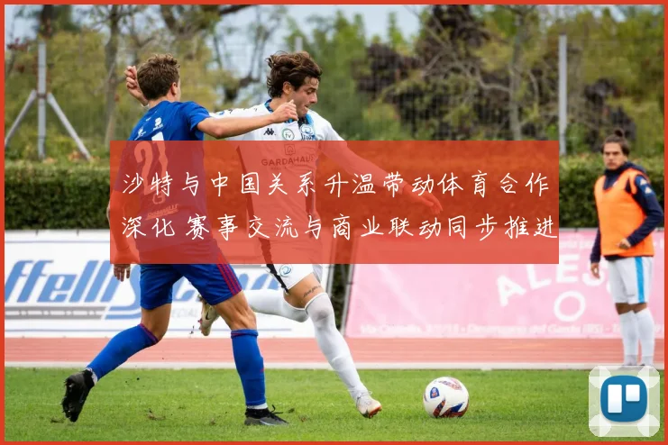 沙特与中国关系升温带动体育合作深化 赛事交流与商业联动同步推进