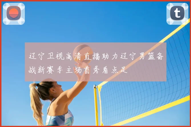辽宁卫视高清直播助力辽宁男篮备战新赛季主场首秀看点足