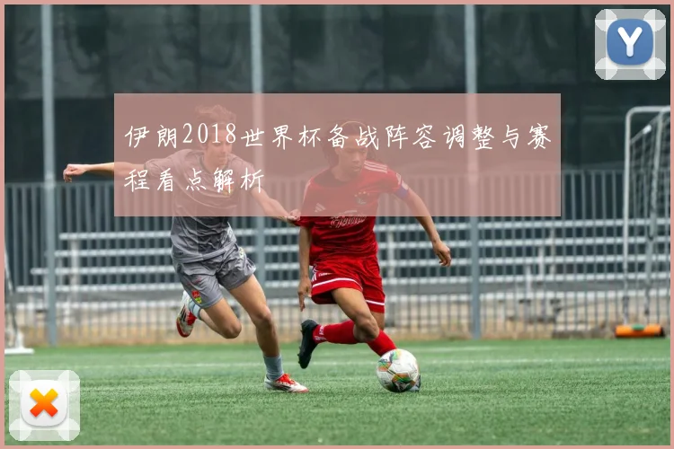 伊朗2018世界杯备战阵容调整与赛程看点解析