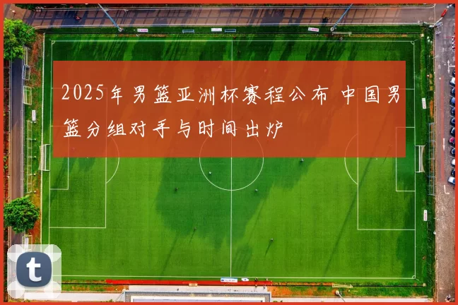 2025年男篮亚洲杯赛程公布 中国男篮分组对手与时间出炉