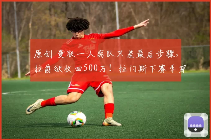 原创 曼联一人离队只差最后步骤，拉爵欲收回500万！拉门斯下赛季穿1号