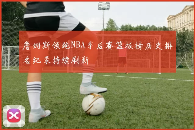 詹姆斯领跑NBA季后赛篮板榜历史排名纪录持续刷新