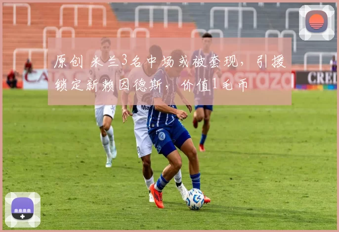 原创 米兰3名中场或被套现，引援锁定新赖因德斯，价值1毛币