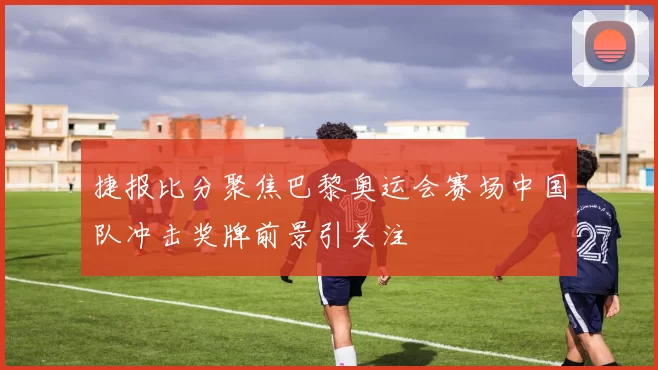 捷报比分聚焦巴黎奥运会赛场中国队冲击奖牌前景引关注