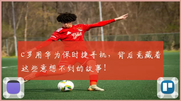 c罗用华为保时捷手机,背后竟藏着这些意想不到的故事!