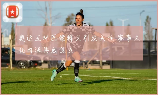 奥运五环图案释义引发关注 赛事文化内涵再成焦点