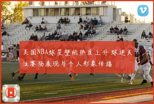 美国NBA球星壁纸热度上升 球迷关注赛场表现与个人形象传播