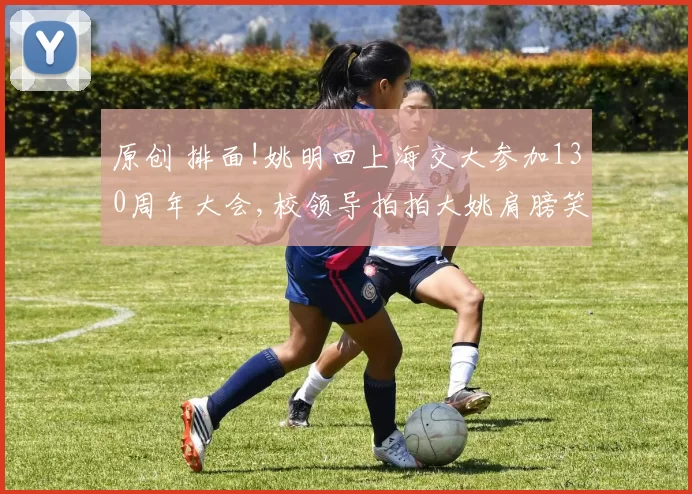 原创 排面!姚明回上海交大参加130周年大会,校领导拍拍大姚肩膀笑容灿烂