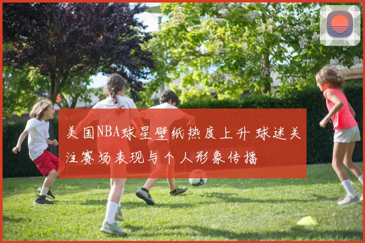 美国NBA球星壁纸热度上升 球迷关注赛场表现与个人形象传播