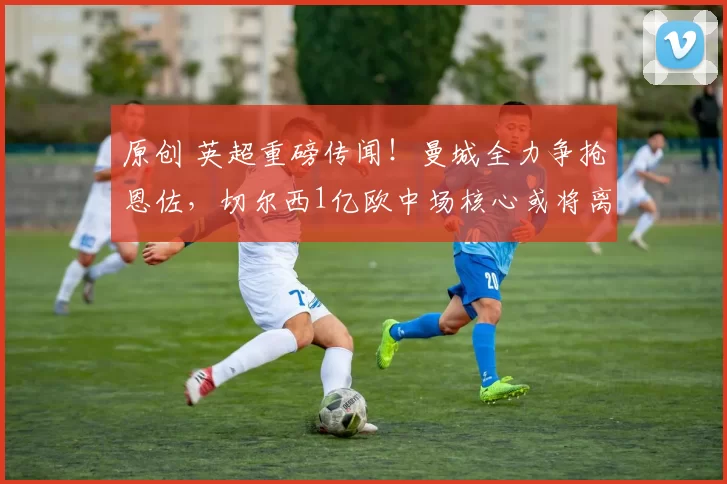 原创 英超重磅传闻！曼城全力争抢恩佐，切尔西1亿欧中场核心或将离队