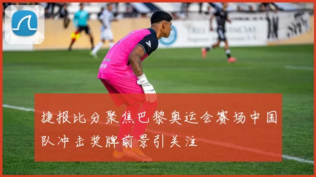 捷报比分聚焦巴黎奥运会赛场中国队冲击奖牌前景引关注