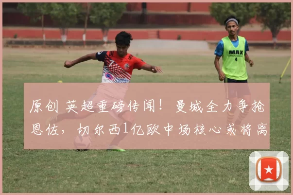 原创 英超重磅传闻！曼城全力争抢恩佐，切尔西1亿欧中场核心或将离队