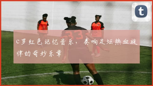 c罗红色记忆音乐,奏响足坛热血旋律的奇妙乐章