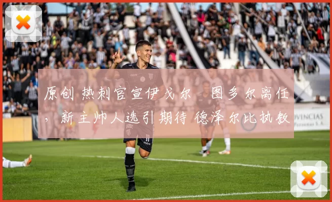 原创 热刺官宣伊戈尔・图多尔离任，新主帅人选引期待 德泽尔比执教态度曝光