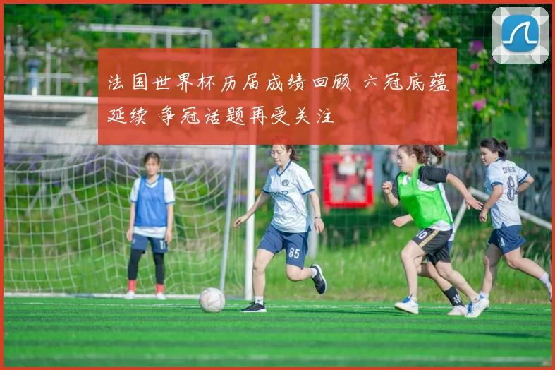 法国世界杯历届成绩回顾 六冠底蕴延续 争冠话题再受关注