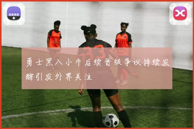 勇士黑八小牛后续晋级争议持续发酵引发外界关注