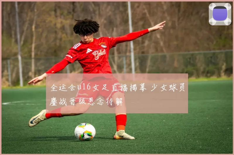 全运会u16女足直播揭幕 少女球员鏖战晋级悬念待解