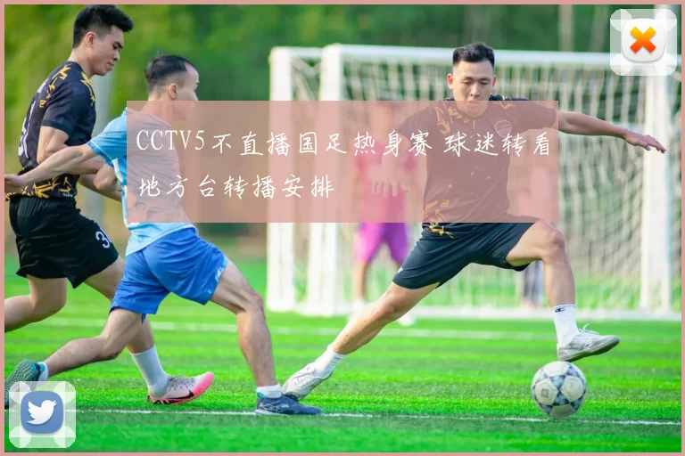 CCTV5不直播国足热身赛 球迷转看地方台转播安排