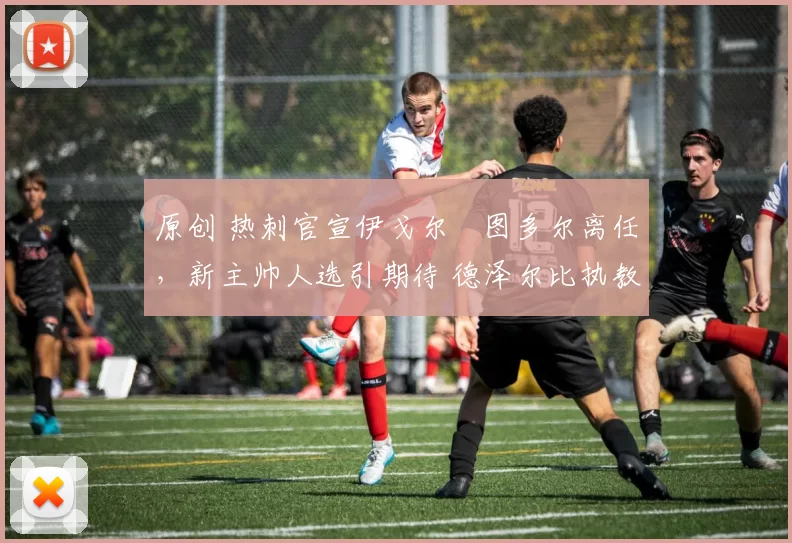 原创 热刺官宣伊戈尔・图多尔离任，新主帅人选引期待 德泽尔比执教态度曝光